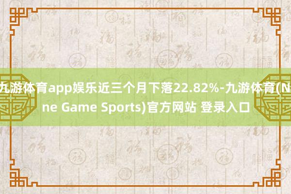 九游体育app娱乐近三个月下落22.82%-九游体育(Nine Game Sports)官方网站 登录入口