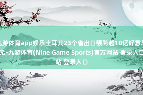 九游体育app娱乐土耳其23个省出口额跨越10亿好意思元-九游体育(Nine Game Sports)官方网站 登录入口