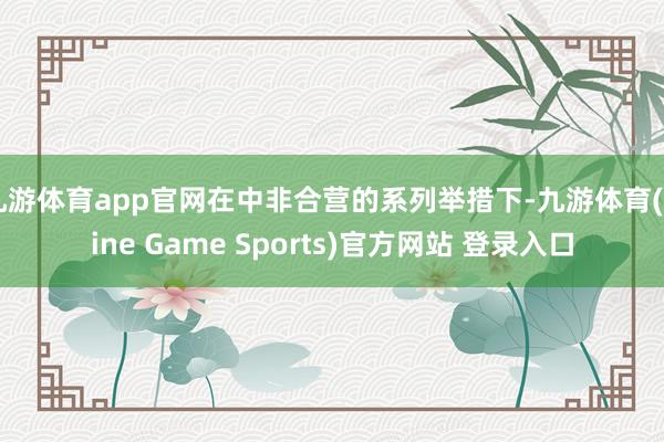 九游体育app官网在中非合营的系列举措下-九游体育(Nine Game Sports)官方网站 登录入口