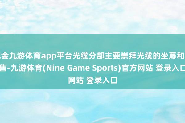 现金九游体育app平台光缆分部主要崇拜光缆的坐蓐和销售-九游体育(Nine Game Sports)官方网站 登录入口