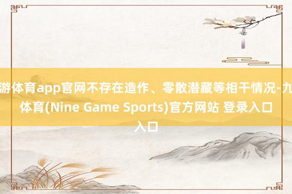 九游体育app官网不存在造作、零散潜藏等相干情况-九游体育(Nine Game Sports)官方网站 登录入口