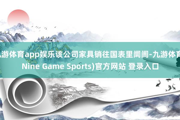 九游体育app娱乐该公司家具销往国表里阛阓-九游体育(Nine Game Sports)官方网站 登录入口