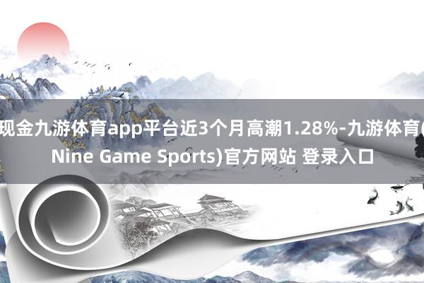 现金九游体育app平台近3个月高潮1.28%-九游体育(Nine Game Sports)官方网站 登录入口