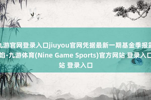 九游官网登录入口jiuyou官网凭据最新一期基金季报露馅-九游体育(Nine Game Sports)官方网站 登录入口