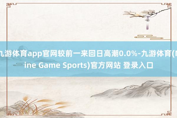 九游体育app官网较前一来回日高潮0.0%-九游体育(Nine Game Sports)官方网站 登录入口