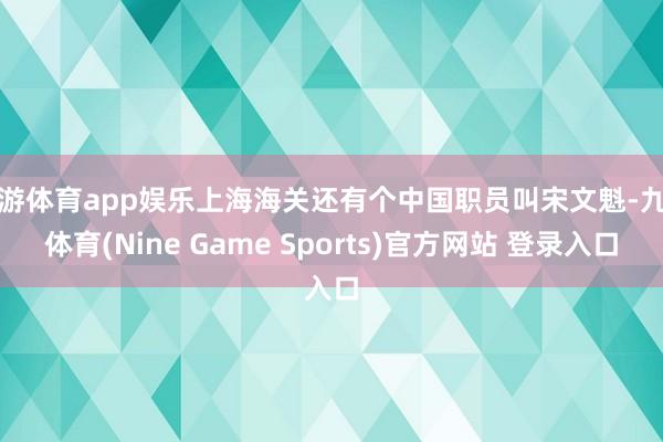 九游体育app娱乐上海海关还有个中国职员叫宋文魁-九游体育(Nine Game Sports)官方网站 登录入口