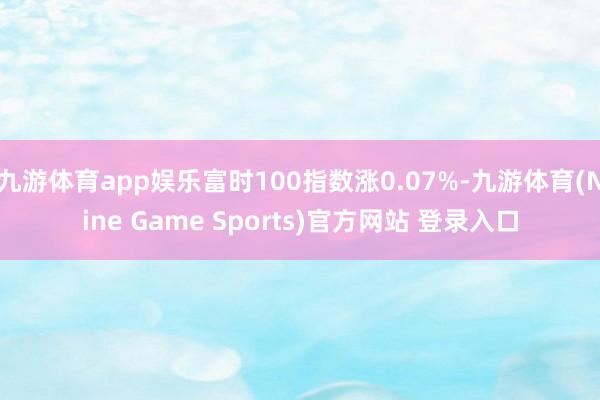 九游体育app娱乐富时100指数涨0.07%-九游体育(Nine Game Sports)官方网站 登录入口