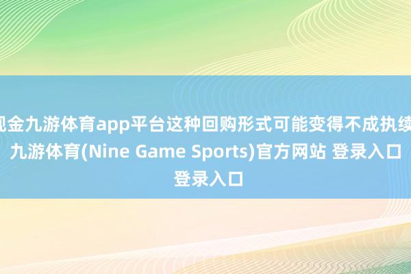 现金九游体育app平台这种回购形式可能变得不成执续-九游体育(Nine Game Sports)官方网站 登录入口