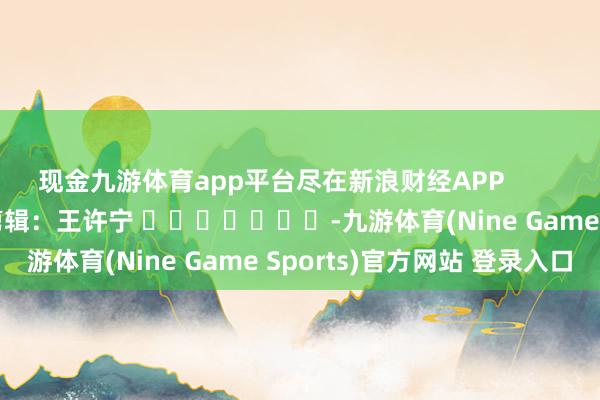 现金九游体育app平台尽在新浪财经APP            						职守剪辑：王许宁 							-九游体育(Nine Game Sports)官方网站 登录入口