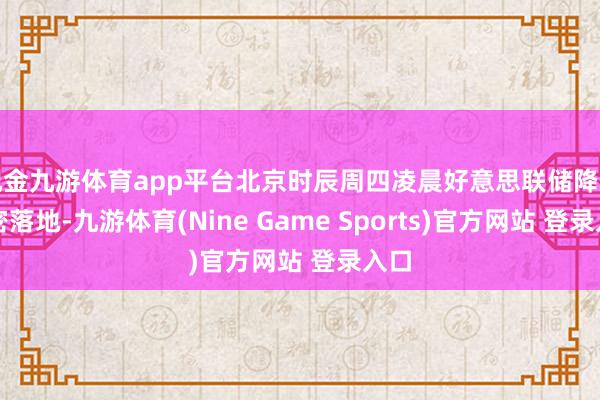 现金九游体育app平台北京时辰周四凌晨好意思联储降息致密落地-九游体育(Nine Game Sports)官方网站 登录入口