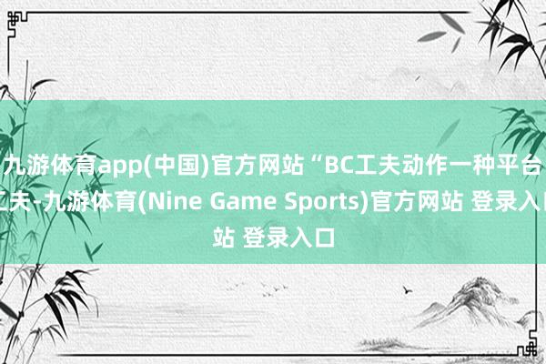 九游体育app(中国)官方网站　　“BC工夫动作一种平台工夫-九游体育(Nine Game Sports)官方网站 登录入口