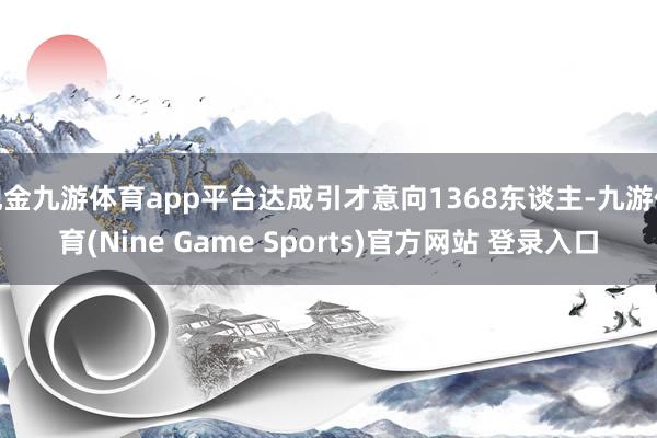 现金九游体育app平台达成引才意向1368东谈主-九游体育(Nine Game Sports)官方网站 登录入口