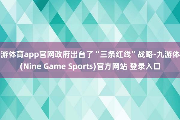 九游体育app官网政府出台了“三条红线”战略-九游体育(Nine Game Sports)官方网站 登录入口