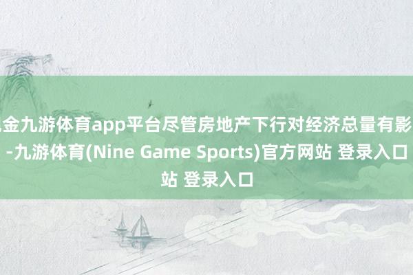 现金九游体育app平台尽管房地产下行对经济总量有影响-九游体育(Nine Game Sports)官方网站 登录入口