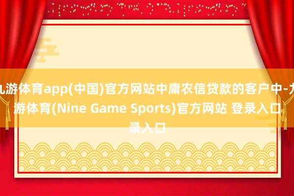 九游体育app(中国)官方网站中庸农信贷款的客户中-九游体育(Nine Game Sports)官方网站 登录入口