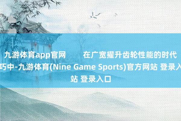 九游体育app官网        在广宽擢升齿轮性能的时代技巧中-九游体育(Nine Game Sports)官方网站 登录入口