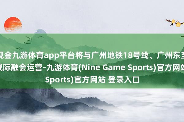 现金九游体育app平台将与广州地铁18号线、广州东至花齐天贵城际融会运营-九游体育(Nine Game Sports)官方网站 登录入口