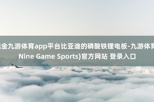 现金九游体育app平台比亚迪的磷酸铁锂电板-九游体育(Nine Game Sports)官方网站 登录入口