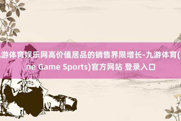 九游体育娱乐网高价值居品的销售界限增长-九游体育(Nine Game Sports)官方网站 登录入口