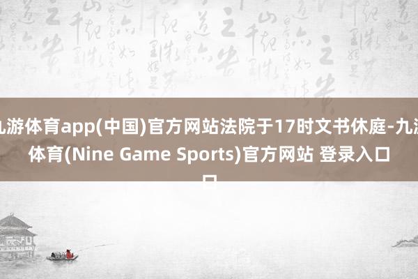 九游体育app(中国)官方网站法院于17时文书休庭-九游体育(Nine Game Sports)官方网站 登录入口