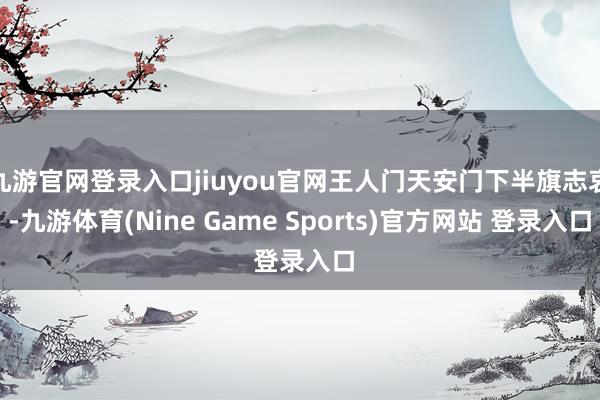 九游官网登录入口jiuyou官网王人门天安门下半旗志哀-九游体育(Nine Game Sports)官方网站 登录入口