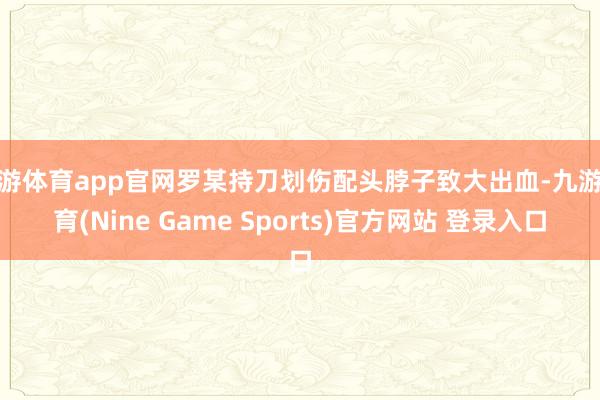 九游体育app官网罗某持刀划伤配头脖子致大出血-九游体育(Nine Game Sports)官方网站 登录入口