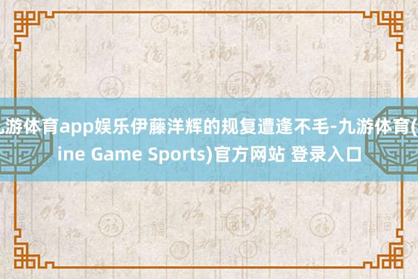 九游体育app娱乐伊藤洋辉的规复遭逢不毛-九游体育(Nine Game Sports)官方网站 登录入口