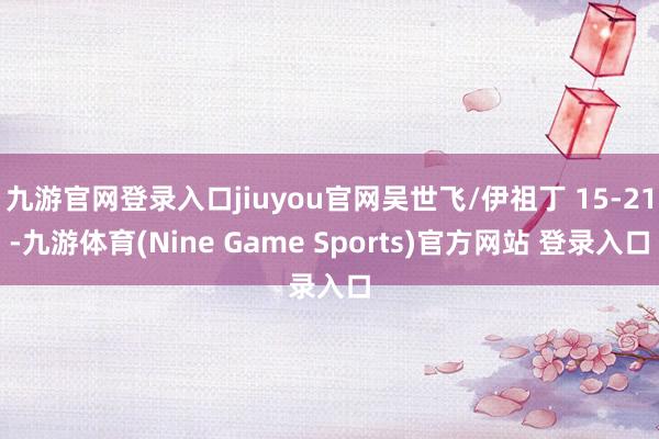 九游官网登录入口jiuyou官网吴世飞/伊祖丁 15-21-九游体育(Nine Game Sports)官方网站 登录入口