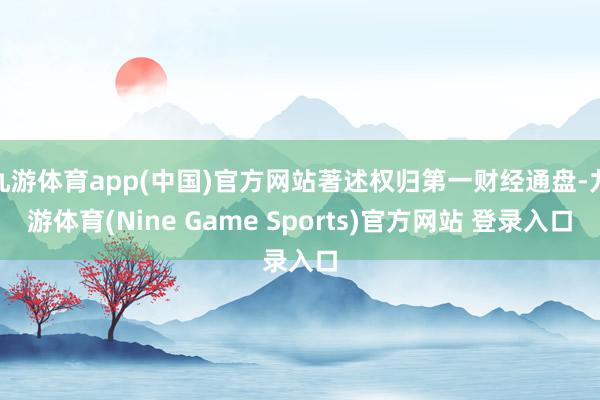 九游体育app(中国)官方网站著述权归第一财经通盘-九游体育(Nine Game Sports)官方网站 登录入口