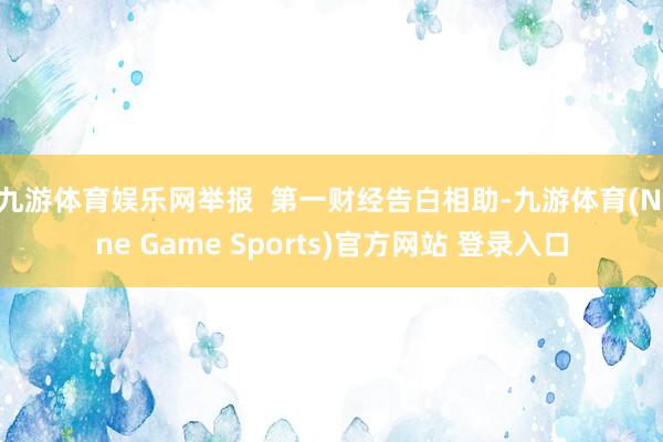 九游体育娱乐网举报  第一财经告白相助-九游体育(Nine Game Sports)官方网站 登录入口