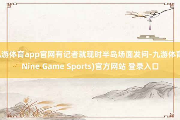 九游体育app官网有记者就现时半岛场面发问-九游体育(Nine Game Sports)官方网站 登录入口