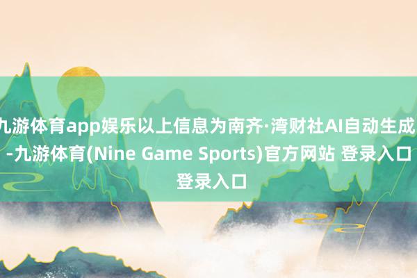 九游体育app娱乐以上信息为南齐·湾财社AI自动生成）-九游体育(Nine Game Sports)官方网站 登录入口