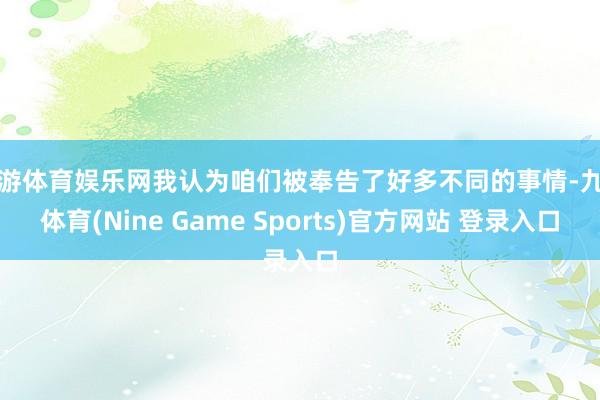 九游体育娱乐网我认为咱们被奉告了好多不同的事情-九游体育(Nine Game Sports)官方网站 登录入口