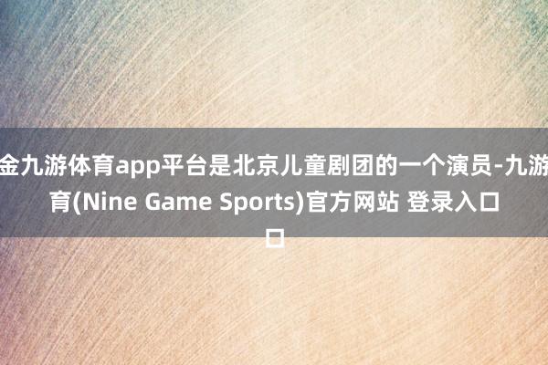 现金九游体育app平台是北京儿童剧团的一个演员-九游体育(Nine Game Sports)官方网站 登录入口