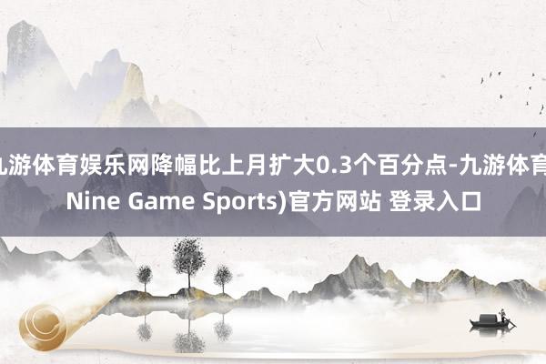 九游体育娱乐网降幅比上月扩大0.3个百分点-九游体育(Nine Game Sports)官方网站 登录入口