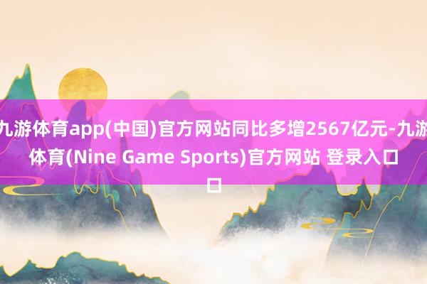 九游体育app(中国)官方网站同比多增2567亿元-九游体育(Nine Game Sports)官方网站 登录入口