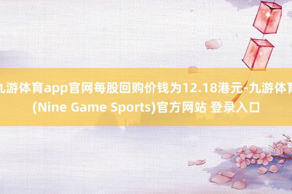 九游体育app官网每股回购价钱为12.18港元-九游体育(Nine Game Sports)官方网站 登录入口