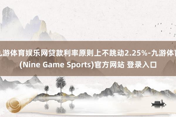 九游体育娱乐网贷款利率原则上不跳动2.25%-九游体育(Nine Game Sports)官方网站 登录入口