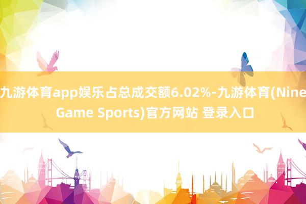 九游体育app娱乐占总成交额6.02%-九游体育(Nine Game Sports)官方网站 登录入口