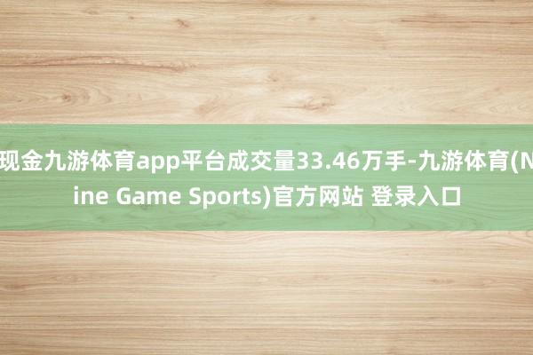 现金九游体育app平台成交量33.46万手-九游体育(Nine Game Sports)官方网站 登录入口