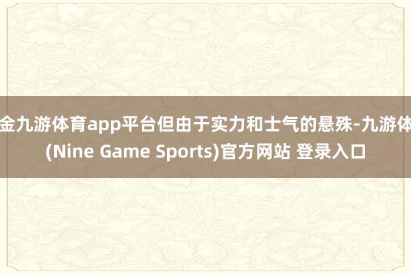 现金九游体育app平台但由于实力和士气的悬殊-九游体育(Nine Game Sports)官方网站 登录入口