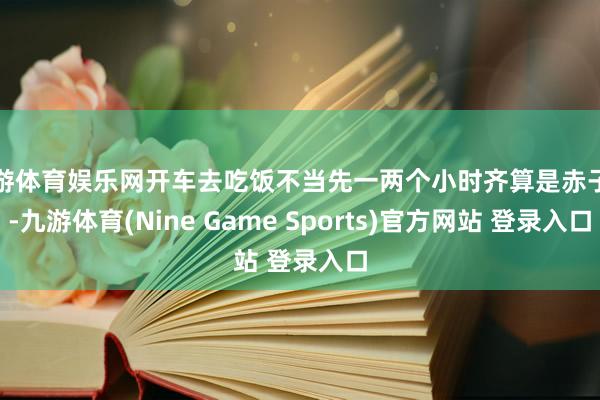 九游体育娱乐网开车去吃饭不当先一两个小时齐算是赤子科-九游体育(Nine Game Sports)官方网站 登录入口