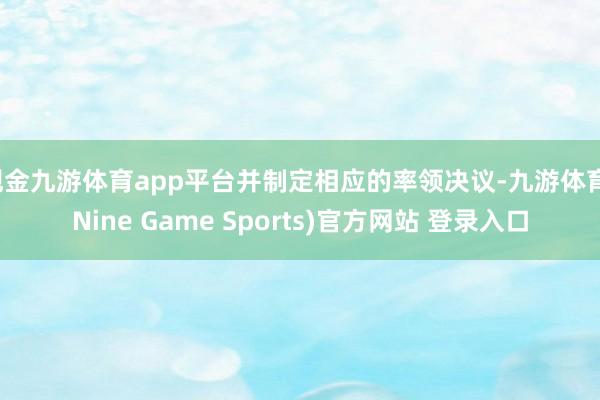 现金九游体育app平台并制定相应的率领决议-九游体育(Nine Game Sports)官方网站 登录入口