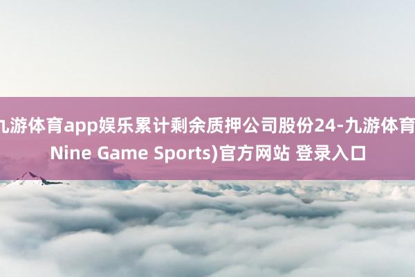 九游体育app娱乐累计剩余质押公司股份24-九游体育(Nine Game Sports)官方网站 登录入口