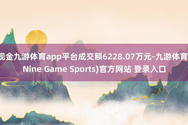 现金九游体育app平台成交额6228.07万元-九游体育(Nine Game Sports)官方网站 登录入口