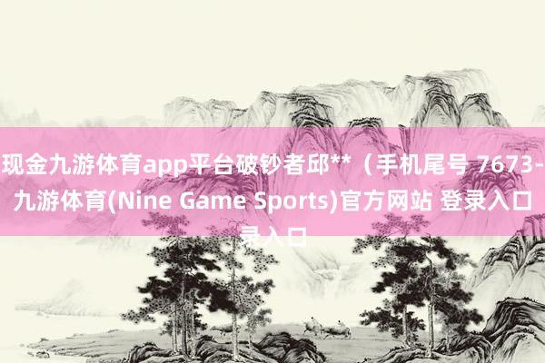 现金九游体育app平台破钞者邱**（手机尾号 7673-九游体育(Nine Game Sports)官方网站 登录入口