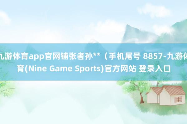 九游体育app官网铺张者孙**（手机尾号 8857-九游体育(Nine Game Sports)官方网站 登录入口