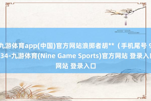 九游体育app(中国)官方网站浪掷者胡**（手机尾号 9934-九游体育(Nine Game Sports)官方网站 登录入口