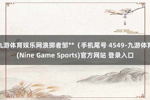 九游体育娱乐网浪掷者邹**（手机尾号 4549-九游体育(Nine Game Sports)官方网站 登录入口