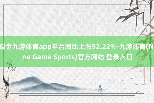 现金九游体育app平台同比上涨92.22%-九游体育(Nine Game Sports)官方网站 登录入口